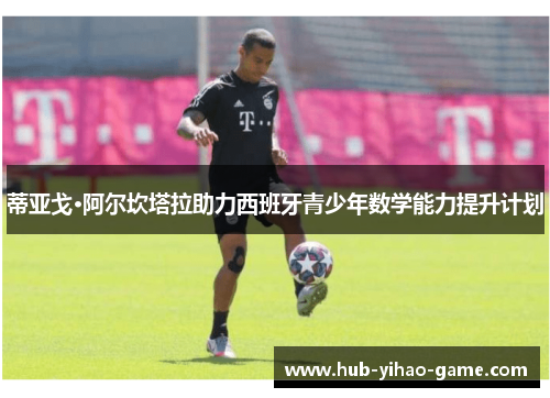 蒂亚戈·阿尔坎塔拉助力西班牙青少年数学能力提升计划